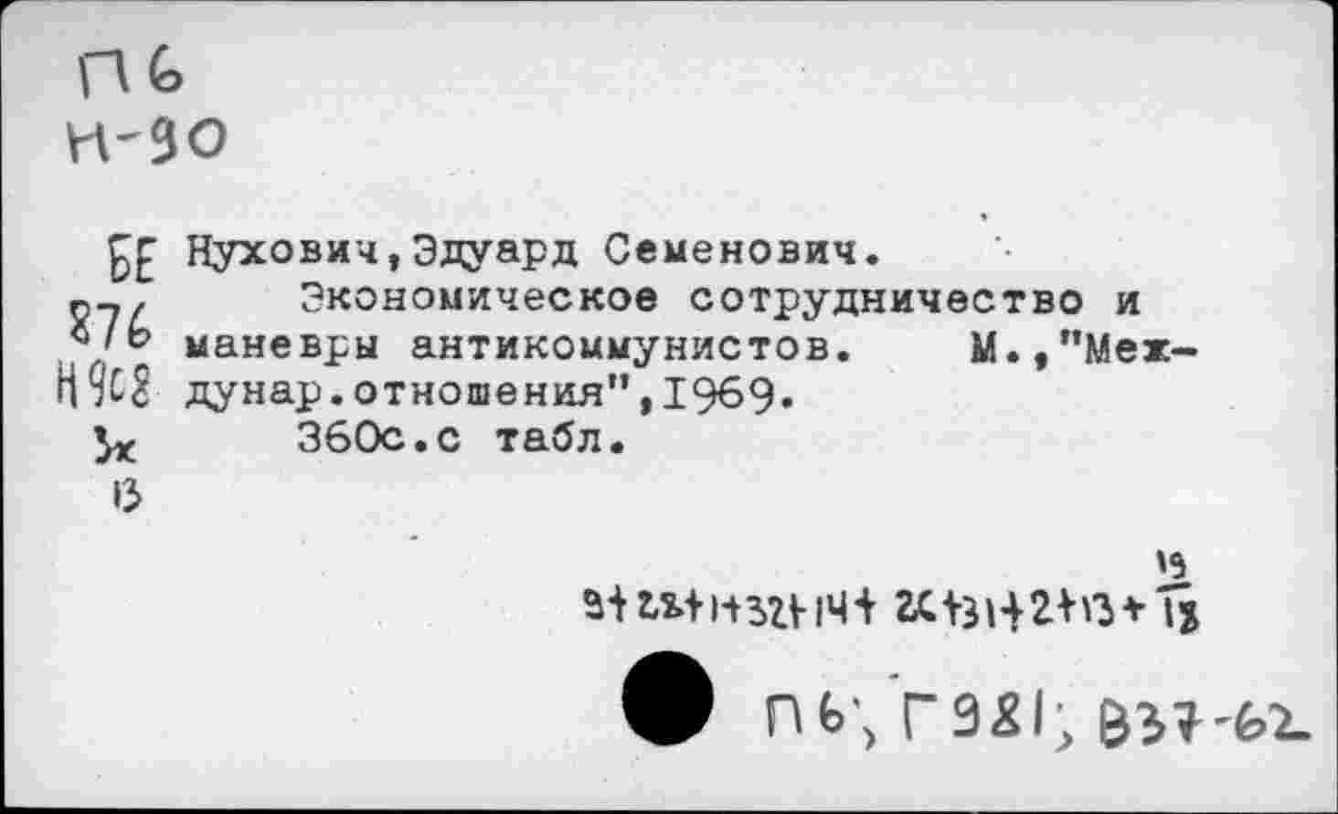 ﻿ПС н-зо
££ Нухович,Эдуард Семенович.
г,-. Экономическое сотрудничество и маневры антикоммунистов. М.,”Меж-дунар.отношения”,1969.
360с.с табл.
6
'9 ф пь\ Г921;